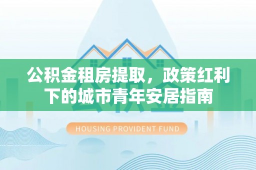 姜堰公积金租房提取，政策红利下的城市青年安居指南