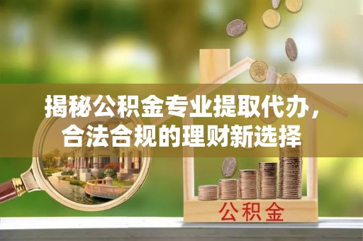 姜堰揭秘公积金专业提取代办，合法合规的理财新选择