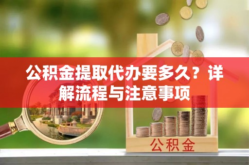 姜堰公积金提取代办要多久？详解流程与注意事项