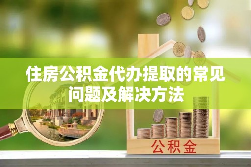姜堰住房公积金代办提取的常见问题及解决方法