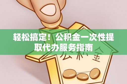 姜堰轻松搞定！公积金一次性提取代办服务指南