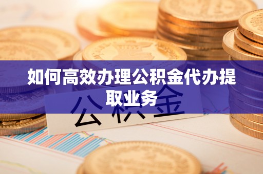 姜堰如何高效办理公积金代办提取业务