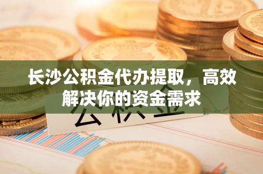 姜堰长沙公积金代办提取，高效解决你的资金需求