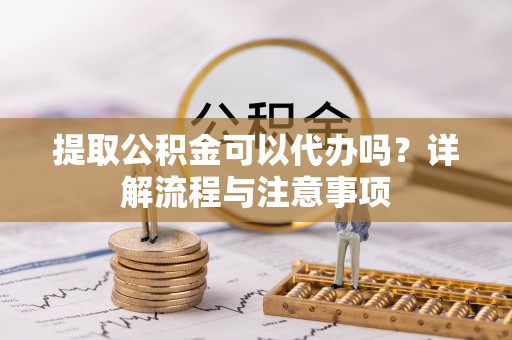姜堰提取公积金可以代办吗？详解流程与注意事项
