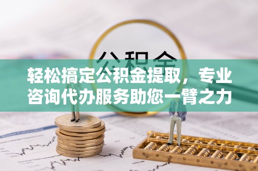 姜堰轻松搞定公积金提取，专业咨询代办服务助您一臂之力
