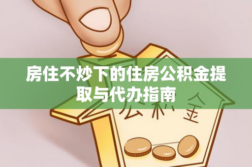 姜堰房住不炒下的住房公积金提取与代办指南