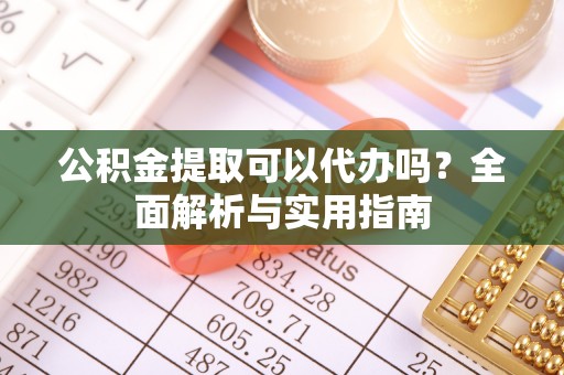 姜堰公积金提取可以代办吗？全面解析与实用指南