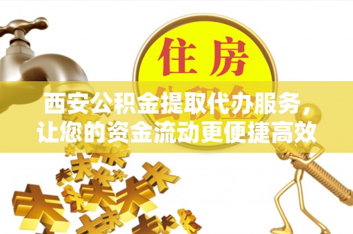 姜堰西安公积金提取代办服务，让您的资金流动更便捷高效