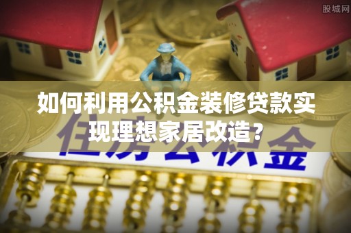 姜堰如何利用公积金装修贷款实现理想家居改造？