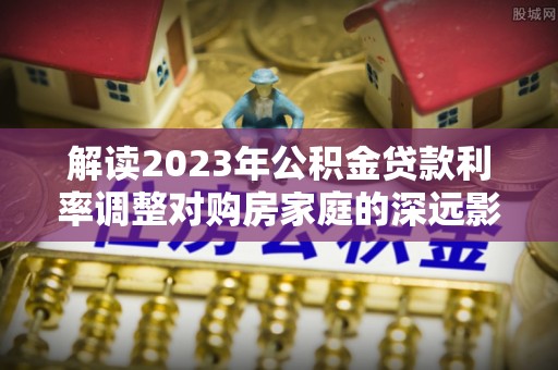 姜堰解读2023年公积金贷款利率调整对购房家庭的深远影响