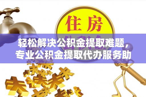 姜堰轻松解决公积金提取难题，专业公积金提取代办服务助您无忧