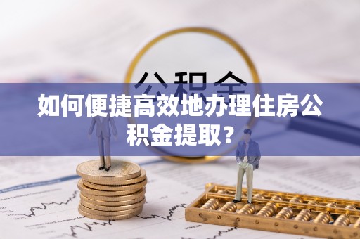 姜堰如何便捷高效地办理住房公积金提取？