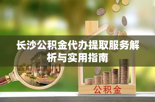 姜堰长沙公积金代办提取服务解析与实用指南