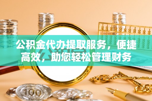 姜堰公积金代办提取服务，便捷高效，助您轻松管理财务