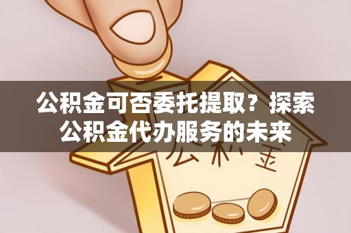 姜堰公积金可否委托提取？探索公积金代办服务的未来