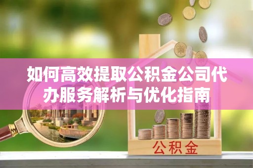 姜堰如何高效提取公积金公司代办服务解析与优化指南