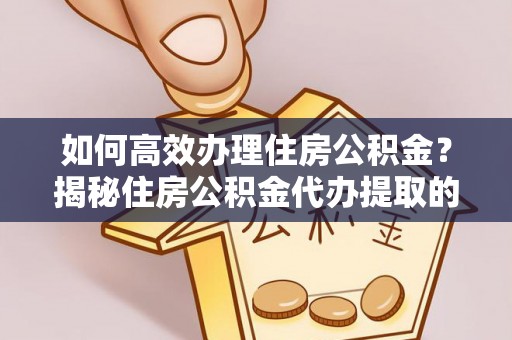 姜堰如何高效办理住房公积金？揭秘住房公积金代办提取的全流程与优势