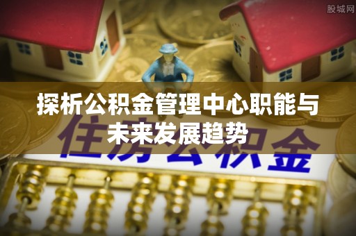 姜堰探析公积金管理中心职能与未来发展趋势