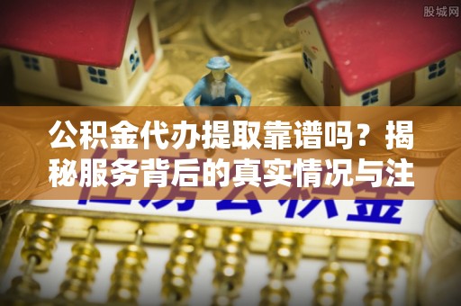 姜堰公积金代办提取靠谱吗？揭秘服务背后的真实情况与注意事项