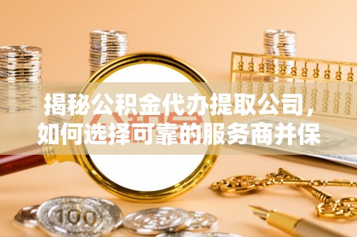 姜堰揭秘公积金代办提取公司，如何选择可靠的服务商并保障个人权益