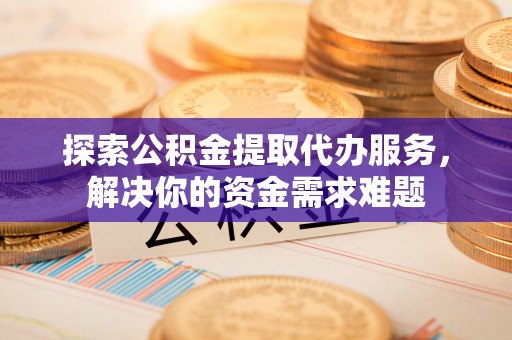 姜堰探索公积金提取代办服务，解决你的资金需求难题