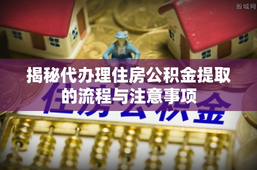 姜堰揭秘代办理住房公积金提取的流程与注意事项