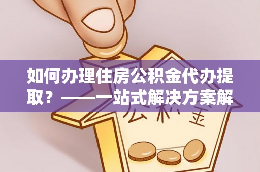 姜堰如何办理住房公积金代办提取？——一站式解决方案解析