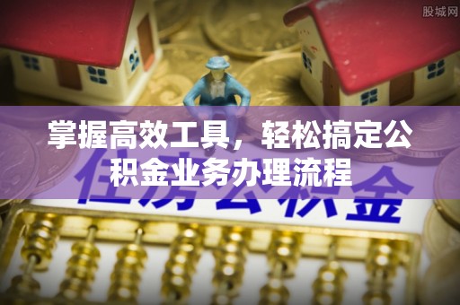 姜堰掌握高效工具，轻松搞定公积金业务办理流程