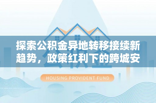 姜堰探索公积金异地转移接续新趋势，政策红利下的跨城安居梦想