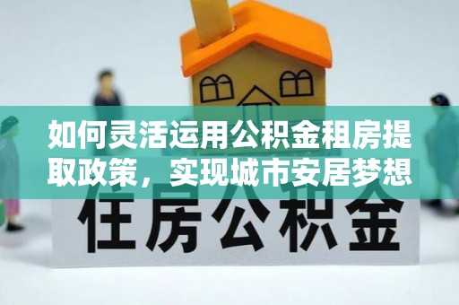 姜堰如何灵活运用公积金租房提取政策，实现城市安居梦想