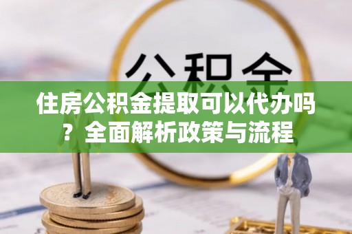 姜堰住房公积金提取可以代办吗？全面解析政策与流程