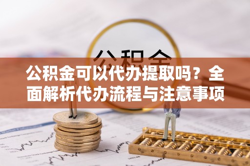 姜堰公积金可以代办提取吗？全面解析代办流程与注意事项
