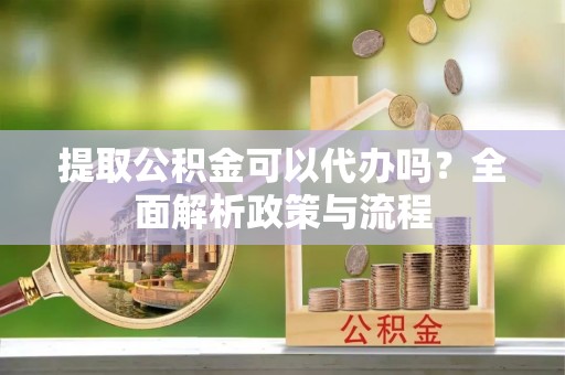 姜堰提取公积金可以代办吗？全面解析政策与流程
