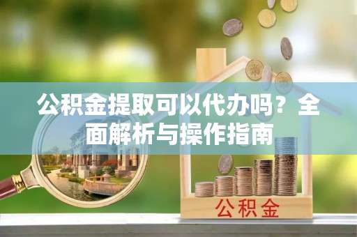 姜堰公积金提取可以代办吗？全面解析与操作指南