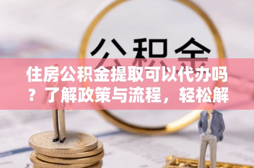 姜堰住房公积金提取可以代办吗？了解政策与流程，轻松解决你的疑问