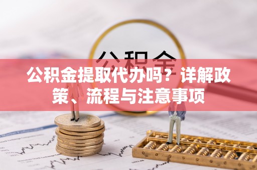 姜堰公积金提取代办吗？详解政策、流程与注意事项