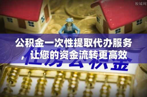 姜堰公积金一次性提取代办服务，让您的资金流转更高效