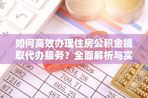 姜堰如何高效办理住房公积金提取代办服务？全面解析与实用指南