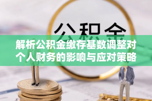 姜堰解析公积金缴存基数调整对个人财务的影响与应对策略