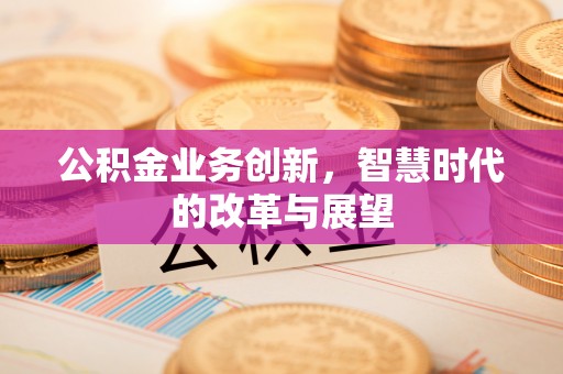 姜堰公积金业务创新，智慧时代的改革与展望