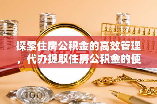姜堰探索住房公积金的高效管理，代办提取住房公积金的便利与注意事项