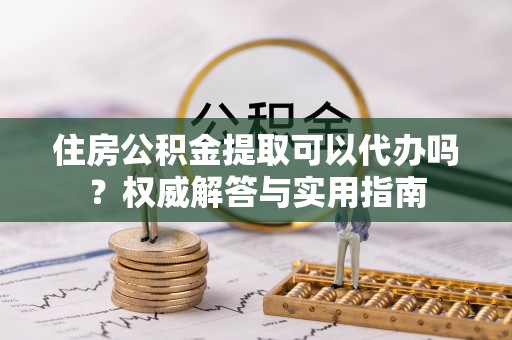 姜堰住房公积金提取可以代办吗？权威解答与实用指南
