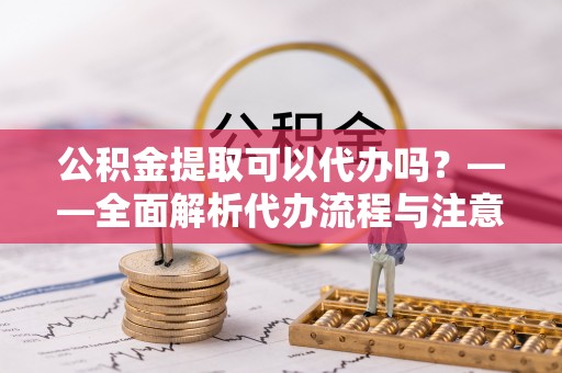 姜堰公积金提取可以代办吗？——全面解析代办流程与注意事项