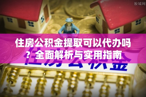 姜堰住房公积金提取可以代办吗？全面解析与实用指南